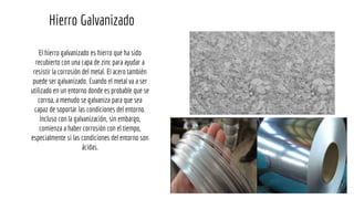 El hierro galvanizado es hierro que ha sido
recubierto con una capa de zinc para ayudar a
resistir la corrosión del metal. El acero también
puede ser galvanizado. Cuando el metal va a ser
utilizado en un entorno donde es probable que se
corroa, a menudo se galvaniza para que sea
capaz de soportar las condiciones del entorno.
Incluso con la galvanización, sin embargo,
comienza a haber corrosión con el tiempo,
especialmente si las condiciones del entorno son
ácidas.
Hierro Galvanizado
 