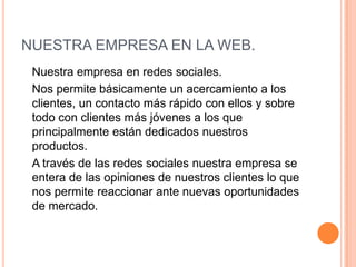 NUESTRA EMPRESA EN LA WEB. 	Nuestra empresa en redes sociales. 	Nos permite básicamente un acercamiento a los clientes, un contacto más rápido con ellos y sobre todo con clientes más jóvenes a los que principalmente están dedicados nuestros productos. 	A través de las redes sociales nuestra empresa se entera de las opiniones de nuestros clientes lo que nos permite reaccionar ante nuevas oportunidades de mercado. 
