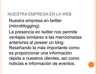 	Nuestra empresa en twitter (microblogging)	La presencia en twitter nos permite ventajas similares a las mencionadas anteriores al poseer un blog. Reseñando la más importante como es proporcionar una información rápida a nuestros clientes, así como noticias e información de eventos.  NUESTRA EMPRESA EN LA WEB. 