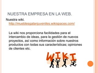 Nuestra wiki. http://mueblesgalanjuveniles.wikispaces.com/	La wiki nos proporciona facilidades para el intercambio de ideas, para la gestión de nuevos proyectos, así como información sobre nuestros productos con todas sus características; opiniones de clientes etc. NUESTRA EMPRESA EN LA WEB. 