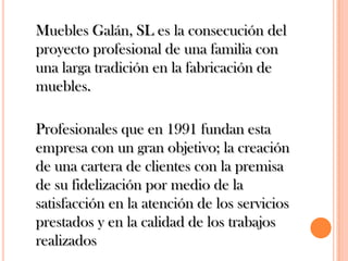 	Muebles Galán, SL es la consecución del proyecto profesional de una familia con una larga tradición en la fabricación de muebles. 	Profesionales que en 1991 fundan esta empresa con un gran objetivo; la creación de una cartera de clientes con la premisa de su fidelización por medio de la satisfacción en la atención de los servicios prestados y en la calidad de los trabajos realizados