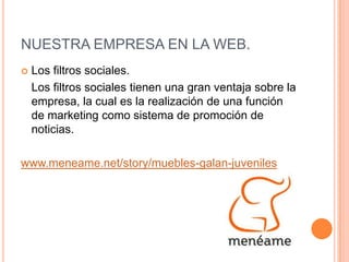 NUESTRA EMPRESA EN LA WEB.Los filtros sociales.	Los filtros sociales tienen una gran ventaja sobre la empresa, la cual es la realización de una función de marketing como sistema de promoción de noticias. www.meneame.net/story/muebles-galan-juveniles