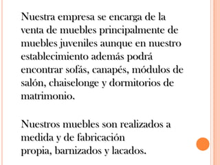 	Nuestra empresa se encarga de la venta de muebles principalmente de muebles juveniles aunque en nuestro establecimiento además podrá encontrar sofás, canapés, módulos de salón, chaiselonge y dormitorios de matrimonio. 	Nuestros muebles son realizados a medida y de fabricación propia, barnizados y lacados.
