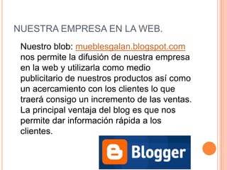 NUESTRA EMPRESA EN LA WEB.	Nuestro blob: mueblesgalan.blogspot.com  nos permite la difusión de nuestra empresa en la web y utilizarla como medio publicitario de nuestros productos así como un acercamiento con los clientes lo que traerá consigo un incremento de las ventas. La principal ventaja del blog es que nos permite dar información rápida a los clientes. 