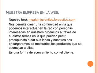 Nuestra empresa en la web.	Nuestro foro: mgalan-juveniles.foroactivo.com	Nos permite crear una comunidad en la que podemos interactuar en la red con personas interesadas en nuestros productos a través de nuestros temas en la que pueden pedir presupuesto o dar sus ideas y nosotros nos encargaremos de mostrarles los productos que se asemejan a ellas. 	Es una forma de acercamiento con el cliente. 