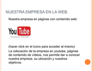 NUESTRA EMPRESA EN LA WEB.	Nuestra empresa en páginas con contenido web:  	(hacer click en el icono para acceder al mismo)	La colocación de la empresa en youtube, páginas de contenido de vídeos, nos permite dar a conocer nuestra empresa, su ubicación y nuestros objetivos. 