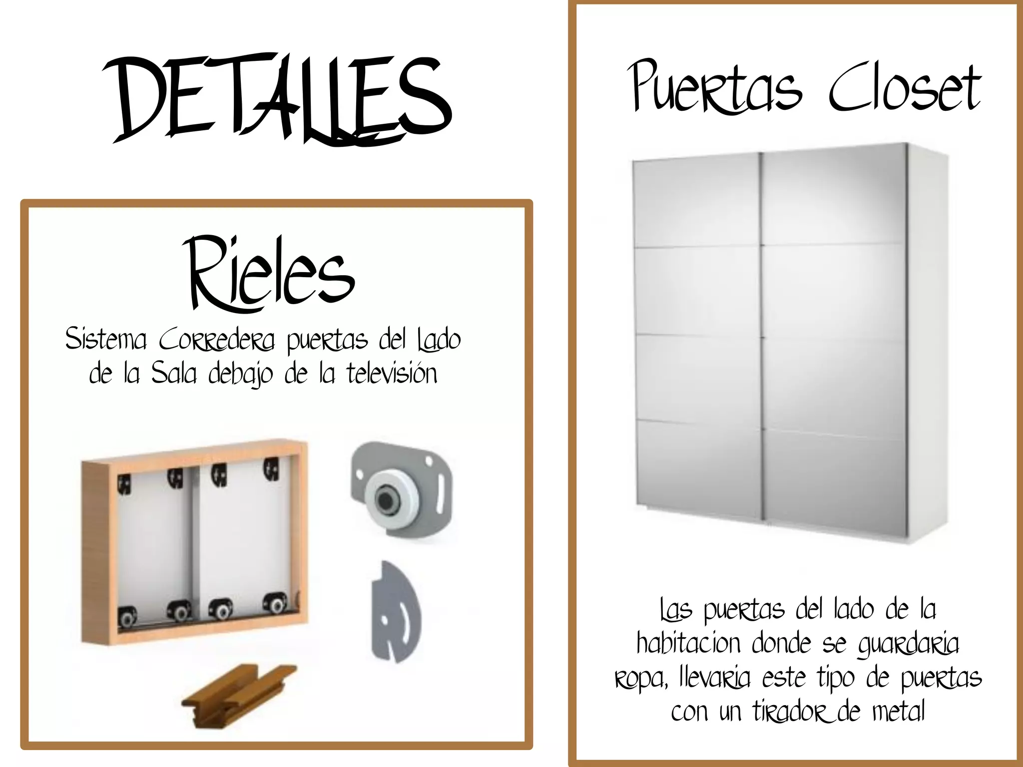 Sistema Corredera puertas del Lado
de la Sala debajo de la televisión
Rieles
Puertas Closet
Las puertas del lado de la
habitacion donde se guardaria
ropa, llevaria este tipo de puertas
con un tirador de metal
DETALLES
 