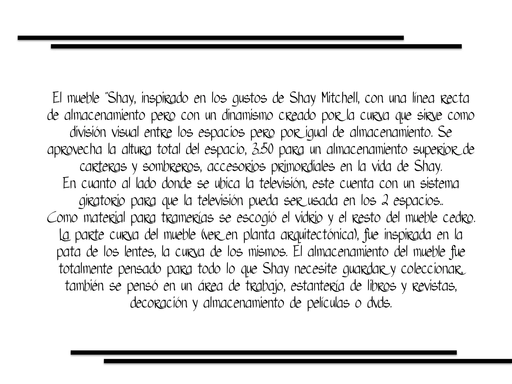 El mueble ¨Shay, inspirado en los gustos de Shay Mitchell, con una línea recta
de almacenamiento pero con un dinamismo creado por la curva que sirve como
división visual entre los espacios pero por igual de almacenamiento. Se
aprovecha la altura total del espacio, 3..50 para un almacenamiento superior de
carteras y sombreros, accesorios primordiales en la vida de Shay.
En cuanto al lado donde se ubica la televisión, este cuenta con un sistema
giratorio para que la televisión pueda ser usada en los 2 espacios..
Como material para tramerías se escogió el vidrio y el resto del mueble cedro.
La parte curva del mueble (ver en planta arquitectónica), fue inspirada en la
pata de los lentes, la curva de los mismos. El almacenamiento del mueble fue
totalmente pensado para todo lo que Shay necesite guardar y coleccionar,
también se pensó en un área de trabajo, estantería de libros y revistas,
decoración y almacenamiento de películas o dvds.
 