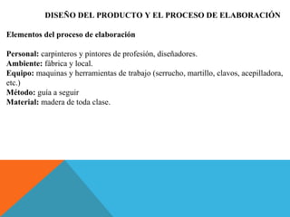 DISEÑO DEL PRODUCTO Y EL PROCESO DE ELABORACIÓN
Elementos del proceso de elaboración
Personal: carpinteros y pintores de profesión, diseñadores.
Ambiente: fábrica y local.
Equipo: maquinas y herramientas de trabajo (serrucho, martillo, clavos, acepilladora,
etc.)
Método: guía a seguir
Material: madera de toda clase.
 