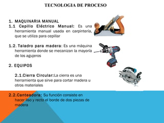 TECNOLOGIA DE PROCESO
1. MAQUINARIA MANUAL
1.1 Cepillo Eléctrico Manual: Es una
herramienta manual usada en carpintería,
que se utiliza para cepillar
1.2. Taladro para madera: Es una máquina
herramienta donde se mecanizan la mayoría
de los agujeros
2. EQUIPOS
2.1.Cierra Circular:La cierra es una
herramienta que sirve para cortar madera u
otros materiales
2.2.Canteadora: Su función consiste en
hacer liso y recto el borde de dos piezas de
madera
 