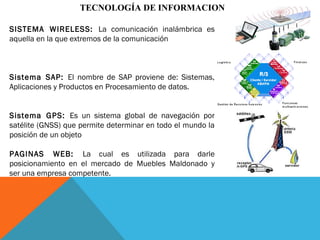 TECNOLOGÍA DE INFORMACION
SISTEMA WIRELESS: La comunicación inalámbrica es
aquella en la que extremos de la comunicación
Sistema SAP: El nombre de SAP proviene de: Sistemas,
Aplicaciones y Productos en Procesamiento de datos.
Sistema GPS: Es un sistema global de navegación por
satélite (GNSS) que permite determinar en todo el mundo la
posición de un objeto
PAGINAS WEB: La cual es utilizada para darle
posicionamiento en el mercado de Muebles Maldonado y
ser una empresa competente.
 