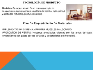 TECNOLOGÍA DE PRODUCTO
Modelos Europeizados: Es un nuevo concepto en
equipamiento que responde a una fórmula: diseño, más calidad,
y acabados naturales, con funcionalidad.
Plan De Requerimiento De Materiales
IMPLEMENTACION SISTEMA MRP PARA MUEBLES MALDONADO
PRONOSTICO DE VENTAS: Nuestros principales clientes son las amas de casa,
empresarios con gusto por los detalles y decoradores de interiores.
 