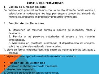 COSTOS DE OPERACIONES
1. Costos de Almacenamiento
En nuestro local principal contamos con un amplio almacén donde vamos a
seleccionar la madera que nos llega por rangos o categorías, almacén de
materiales, productos en procesos y productos terminados.
 Función de los Almacenes
1. Mantienen las materias primas a cubierto de incendios, robos y
deterioros.
2. Permitir a las personas autorizadas el acceso a las materias
almacenadas.
3. Mantienen en constante información al departamento de compras,
sobre las existencias reales de materia prima.
4. Lleva en forma minuciosa controles sobre las materias primas (entradas y
salidas)
5. Vigila que no se agoten los materiales (máximos – mínimos).
 Función de las Existencias
1. Retraso en el abastecimiento de materiales.
2. abastecimiento parcial
3. Compra o producción en totales económicos.
 