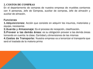 2. COSTOS DE COMPRAS
En el departamento de compras de nuestra empresa de muebles contamos
con 4 personas, Jefe de Compras, auxiliar de compras, Jefe de almacén y
auxiliar de almacén.
Funciones
1.Adquisiciones: Acción que consiste en adquirir los insumos, materiales y
equipo, necesarios
2.Guarda y Almacenaje: Es el proceso de recepción, clasificación.
3.Proveer a las demás áreas: es su obligación proveer a las demás áreas
tomando en cuenta: la clase. Cantidad y dimensiones de las mismas
4.Costos de Transporte: Nuestra empresa va a tercerizar el transporte que
será el traslado de la materia prima
 