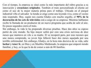 Con el tiempo, la empresa se situó como la más importante del rubro gracias a su
innovación y creaciones originales. También el trato personalizado al cliente así
como el uso de la mejor materia prima para el trabajo. Ubicada en el parqué
industrial villa el salvador la tienda se erige como una leyenda viva, como el vecino
más respetado. Hoy, según nos cuenta Gladys con mucho orgullo, el 90% de la
decoración de los sets de televisión está a cargo de su empresa. Mientras hablamos
recibe la llamada de un productor de un nuevo programa que acaba de salir al aire.
En pocos segundos cierra el trato.
Sin embargo, la vida le ha preparado diversas pruebas. Hace dos años su esposo
partió de este mundo. Su hijo mayor sufrió por esto una crisis nerviosa de diez
meses que mantuvo en vilo a su madre. El se recuperó pero, por esas razones que
uno nunca comprende, su joven hija falleció hace dos meses aquejada por una
terrible enfermedad. Sin embargo, Gladys, en la hora más decisiva de su vida, sabe
luchar y tener fe, en Dios y en Muebles Maldonado, la empresa que empezó siendo
familiar, y hoy, es la que le da de comer a más de 80 familias.
 