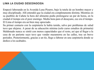 LIMA LA CIUDAD DESCONOCIDA
Empezó laborando en la Avenida Luna Pizarro, bajo la tutela de un hombre mayor y
muy disciplinado. Allí entendió que la ciudad era completamente distinta. Mientras en
su pueblito de Cañete la hora del alimento podía prolongarse un par de horas, en la
ciudad el tiempo era el peor enemigo. Media hora para el desayuno, ese era el tiempo.
El Lima el tiempo era un bien muy apreciado.
Su primer contacto con la carpintería la había tenido, salvo por problemas de salud
tuvo que alejarse. A pesar de su educación mínima (solo curso estudios de primaria)
Maldonado nunca se sintió con menos capacidades que el resto, así que al llegar a la
casa de un pariente suyo tuvo que vender mazamorra en las calles, tras un breve
periodos. Posteriormente, gracias a un tío, llego a laborar en una carpintería donde se
dedico a los acabados.
 