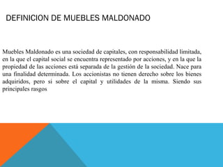 DEFINICION DE MUEBLES MALDONADO
Muebles Maldonado es una sociedad de capitales, con responsabilidad limitada,
en la que el capital social se encuentra representado por acciones, y en la que la
propiedad de las acciones está separada de la gestión de la sociedad. Nace para
una finalidad determinada. Los accionistas no tienen derecho sobre los bienes
adquiridos, pero si sobre el capital y utilidades de la misma. Siendo sus
principales rasgos
 