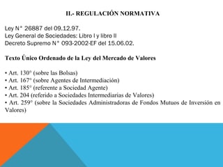 II.- REGULACIÓN NORMATIVA
Ley N° 26887 del 09.12.97.
Ley General de Sociedades: Libro l y libro ll
Decreto Supremo N° 093-2002-EF del 15.06.02.
Texto Único Ordenado de la Ley del Mercado de Valores
  
• Art. 130° (sobre las Bolsas)
• Art. 167° (sobre Agentes de Intermediación)
• Art. 185° (referente a Sociedad Agente)
• Art. 204 (referido a Sociedades Intermediarias de Valores)
• Art. 259° (sobre la Sociedades Administradoras de Fondos Mutuos de Inversión en 
Valores)
 