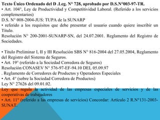 Texto Único Ordenado del D .Leg. N° 728, aprobado por D.S.N°003-97-TR.
• Art. 104°, Ley de Productividad y Competitividad Laboral. (Referido a los servicios 
complementarios)
D.S. N° 008-2004-JUS: TUPA de la SUNARP
•  referido  a  los  requisitos  que  debe  presentar  el  usuario  cuando  quiere  inscribir  un 
Título.
Resolución  N° 200-2001-SUNARP-SN,  del 24.07.2001.  Reglamento del Registro de 
Sociedades.
 
• Título Preliminar I, II y III Resolución SBS N° 816-2004 del 27.05.2004, Reglamento 
del Registro del Sistema de Seguros.
• Art. 19° (referido a la Sociedad Corredora de Seguros)
Resolución CONASEV N° 576-97-EF-94.10 DEL 05.09.97
. Reglamento de Corredores de Productos y Operadores Especiales
• Art. 4° (sobre la Sociedad Corredora de Productos)
Ley N° 27626 del 09.01.02.
Ley  que  regula  la  actividad  de  las  empresas  especiales  de  servicios  y  de  las 
cooperativas de trabajadores
• Art. 11° (referido a las empresas de servicios) Concordar: Artículo 2 R.N°131-2003-
SUNAT.
 