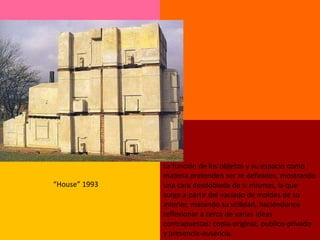 La función de los objetos y su espacio como
               materia pretenden ser re definidos, mostrando
“House” 1993   una cara desdoblada de si mismos, la que
               surge a partir del vaciado de moldes de su
               interior, matando su utilidad, haciéndonos
               reflexionar a cerca de varias ideas
               contrapuestas: copia-original, publico-privado
               y presencia-ausencia.
 