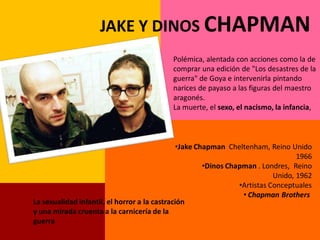 JAKE Y DINOS CHAPMAN
                                           Polémica, alentada con acciones como la de
                                           comprar una edición de "Los desastres de la
                                           guerra" de Goya e intervenirla pintando
                                           narices de payaso a las figuras del maestro
                                           aragonés.
                                           La muerte, el sexo, el nacismo, la infancia,



                                               •Jake Chapman Cheltenham, Reino Unido
                                                                                   1966
                                                       •Dinos Chapman . Londres, Reino
                                                                            Unido, 1962
                                                                 •Artistas Conceptuales
                                                                  • Chapman Brothers
La sexualidad infantil, el horror a la castración
y una mirada cruenta a la carnicería de la
guerra
 