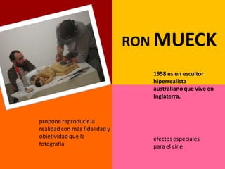 RON MUECK
                                  1958 es un escultor
                                  hiperrealista
                                  australiano que vive en
                                  Inglaterra.


propone reproducir la
realidad con más fidelidad y
objetividad que la                efectos especiales
fotografía                        para el cine
 