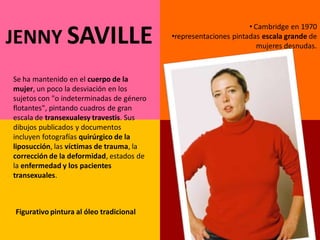 • Cambridge en 1970
JENNY SAVILLE                             •representaciones pintadas escala grande de
                                                                    mujeres desnudas.



Se ha mantenido en el cuerpo de la
mujer, un poco la desviación en los
sujetos con "o indeterminadas de género
flotantes", pintando cuadros de gran
escala de transexualesy travestis. Sus
dibujos publicados y documentos
incluyen fotografías quirúrgico de la
liposucción, las víctimas de trauma, la
corrección de la deformidad, estados de
la enfermedad y los pacientes
transexuales.



Figurativo pintura al óleo tradicional
 