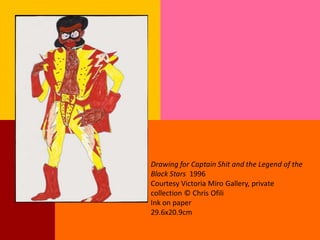 Drawing for Captain Shit and the Legend of the
Black Stars 1996
Courtesy Victoria Miro Gallery, private
collection © Chris Ofili
Ink on paper
29.6x20.9cm
 