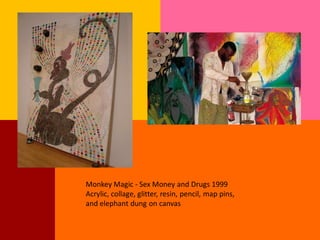 Monkey Magic - Sex Money and Drugs 1999
Acrylic, collage, glitter, resin, pencil, map pins,
and elephant dung on canvas
 