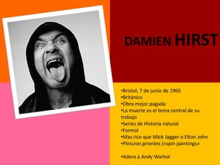 DAMIEN HIRST


•Bristol, 7 de junio de 1965
•Británico
•Obra mejor pagada
•La muerte es el tema central de su
trabajo
•Series de Historia natural
•Formol
•Mas rico que Mick Jagger o Elton John
•Pinturas girantes («spin paintings»

•Adora a Andy Warhol
 