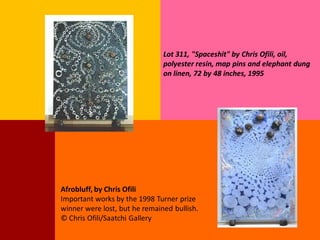 Lot 311, "Spaceshit" by Chris Ofili, oil,
                               polyester resin, map pins and elephant dung
                               on linen, 72 by 48 inches, 1995




Afrobluff, by Chris Ofili
Important works by the 1998 Turner prize
winner were lost, but he remained bullish.
© Chris Ofili/Saatchi Gallery
 