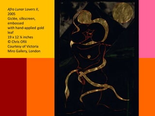 Afro Lunar Lovers II,
2005
Giclée, silkscreen,
embossed
with hand-applied gold
leaf
19 x 12 ¼ inches
© Chris Ofili
Courtesy of Victoria
Miro Gallery, London
 