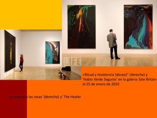 «Ritual y resistencia (deseo)" (derecha) y
                                                 'Habio Verde Seguros' en la galería Tate Britain
                                                 el 25 de enero de 2010


La muerte y las rosas '(derecha) y' The Healer
 