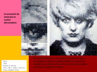 la sensación de
amenaza se
vuelve
abrumadora




                  El retrato pertenece a una asesina en serie de niños.
                  La imagen la realizo el artista teniendo en cuenta las
                  huellas de las manos de los niños a manera de pixeles, y
                  así formo un polémico retrato.
 