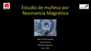 Estudio de muñeca por
Resonancia Magnética
Edgar Thraves Acevedo
Alumno interno
RM Clínica Valparaíso
Julio - 2016
 