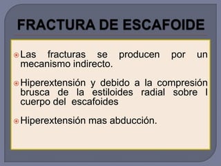  Las fracturas se producen         por   un
 mecanismo indirecto.
 Hiperextensióny debido a la compresión
 brusca de la estiloides radial sobre l
 cuerpo del escafoides
 Hiperextensión   mas abducción.
 