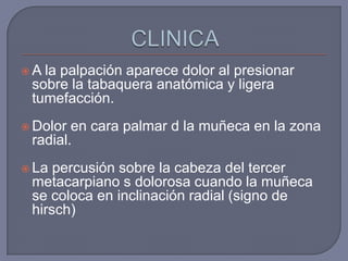 A la palpación aparece dolor al presionar
 sobre la tabaquera anatómica y ligera
 tumefacción.
 Dolor en cara palmar d la muñeca en la zona
 radial.
 La percusión sobre la cabeza del tercer
 metacarpiano s dolorosa cuando la muñeca
 se coloca en inclinación radial (signo de
 hirsch)
 