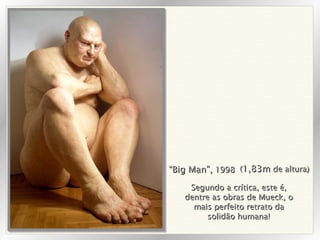 “ Big Man”,  1998 ( 1,83m  de altura) Segundo a crítica, este é, dentre as obras de Mueck, o mais perfeito retrato da solidão humana! 