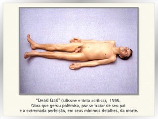 “ Dead Dad”  (silicone e tinta acrílica),  1996. Obra que gerou polêmica, por se tratar de seu pai e a extremada perfeição, em seus mínimos detalhes, da morte. 