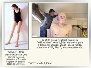 O nome da obra é uma perfeita metáfora pelo desconforto da negação do próprio  corpo adolescente. “ GHOST”,   1998 “ GHOST”  mede 2,19m! Mueck  dá os retoques finais em “ Wilde Man”,  com  3,80m  de altura, para a Bienal de Veneza, vendo-se, ao fundo, a escultura  “Big Man”,  ainda encaixotada. 