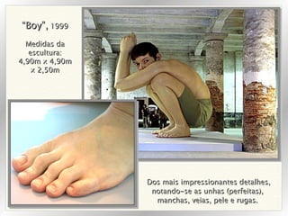 Dos mais impressionantes detalhes, notando-se as unhas (perfeitas),  manchas, veias, pele e rugas.  “ Boy”,  1999 Medidas da escultura: 4,90m x 4,90m x 2,50m 