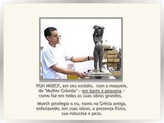 RON MUECK, em seu estúdio,  com a maquete, de “Mulher Grávida” -  em barro e pequena  - como faz em todas as suas obras grandes.  Mueck privilegia o nu, como na Grécia antiga, enfatizando, em suas obras, a presença física,  sua robustez e peso. 