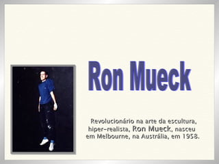 Revolucionário na arte da escultura, hiper-realista,  Ron Mueck , nasceu  em Melbourne, na Austrália, em 1958.   Ron Mueck 