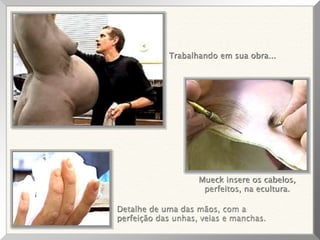 Trabalhando em sua obra...
Detalhe de uma das mãos, com a
perfeição das unhas, veias e manchas.
Mueck insere os cabelos,
perfeitos, na ecultura.
 