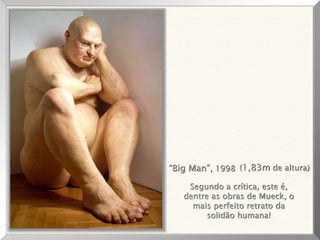 “Big Man”, 1998 (1,83m de altura)
Segundo a crítica, este é,
dentre as obras de Mueck, o
mais perfeito retrato da
solidão humana!
 