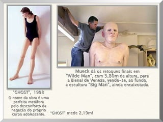 O nome da obra é uma
perfeita metáfora
pelo desconforto da
negação do próprio
corpo adolescente.
“GHOST”, 1998
“GHOST” mede 2,19m!
Mueck dá os retoques finais em
“Wilde Man”, com 3,80m de altura, para
a Bienal de Veneza, vendo-se, ao fundo,
a escultura “Big Man”, ainda encaixotada.
 