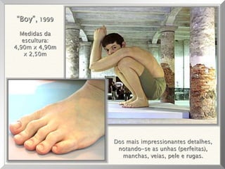 Dos mais impressionantes detalhes,
notando-se as unhas (perfeitas),
manchas, veias, pele e rugas.
“Boy”, 1999
Medidas da
escultura:
4,90m x 4,90m
x 2,50m
 