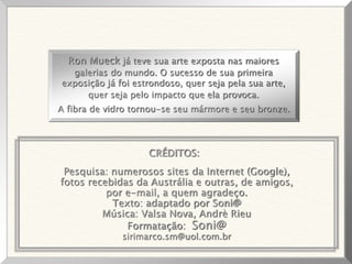Pesquisa: numerosos sites da Internet (Google),
fotos recebidas da Austrália e outras, de amigos,
por e-mail, a quem agradeço.
Texto: adaptado por Soni@
Música: Valsa Nova, Andrè Rieu
Formatação: Soni@
sirimarco.sm@uol.com.br
Ron Mueck já teve sua arte exposta nas maiores
galerias do mundo. O sucesso de sua primeira
exposição já foi estrondoso, quer seja pela sua arte,
quer seja pelo impacto que ela provoca.
A fibra de vidro tornou-se seu mármore e seu bronze.
CRÉDITOS:
 