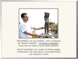 RON MUECK, em seu estúdio, com a maquete,
de “Mulher Grávida” - em barro e pequena -
como faz em todas as suas obras grandes.
Mueck privilegia o nu, como na Grécia antiga,
enfatizando, em suas obras, a presença física,
sua robustez e peso.
 