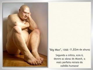 “ Big Man”,  1998 ( 1,83m  de altura) Segundo a crítica, este é, dentre as obras de Mueck, o mais perfeito retrato da solidão humana! 